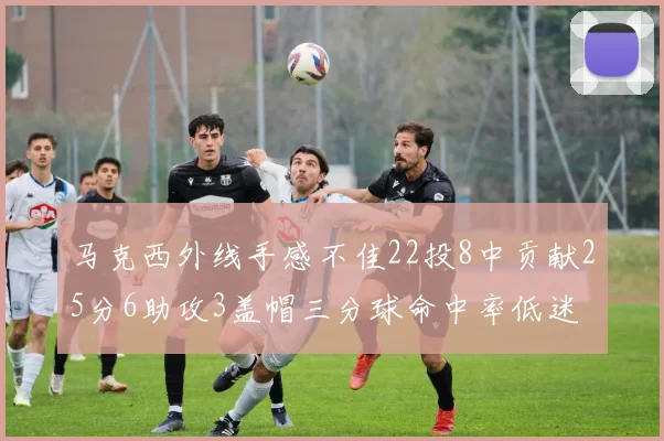 马克西外线手感不佳22投8中贡献25分6助攻3盖帽三分球命中率低迷