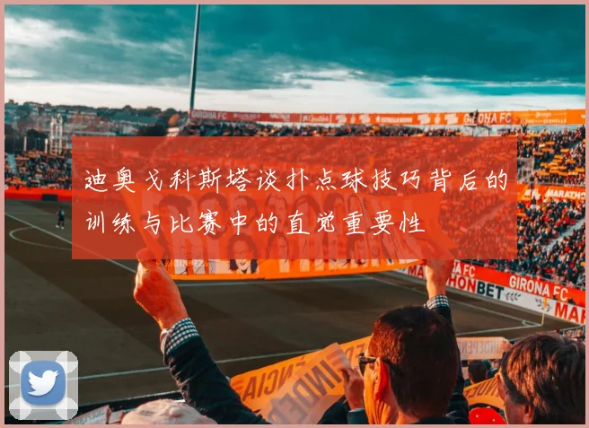 迪奥戈科斯塔谈扑点球技巧背后的训练与比赛中的直觉重要性