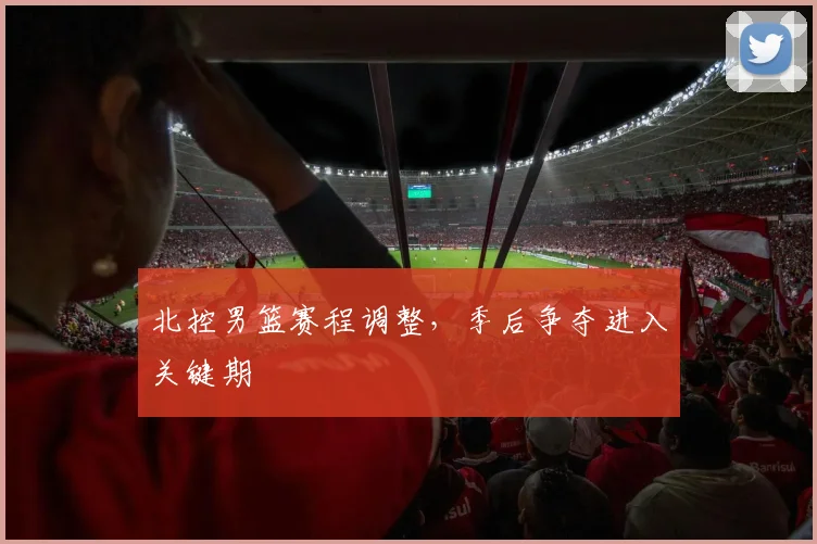 北控男篮赛程调整，季后争夺进入关键期