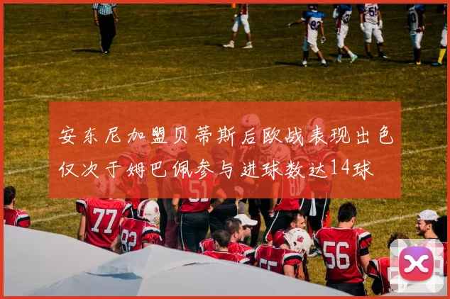 安东尼加盟贝蒂斯后欧战表现出色仅次于姆巴佩参与进球数达14球