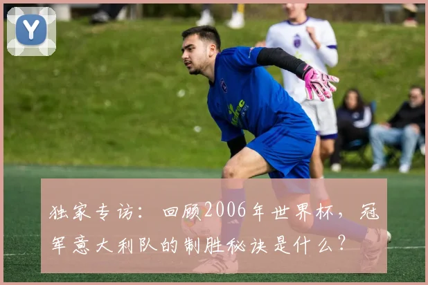 独家专访：回顾2006年世界杯，冠军意大利队的制胜秘诀是什么？